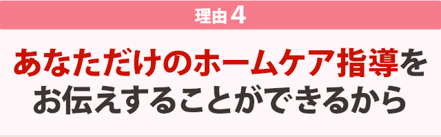 あなただけのホームケア指導をお伝えすることができるから